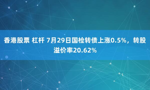 香港股票 杠杆 7月29日国检转债上涨0.5%，转股溢价率20.62%