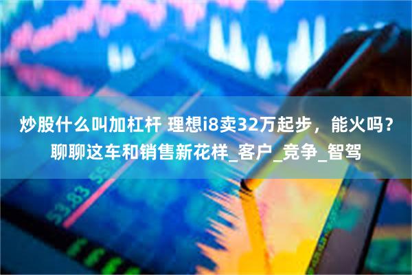 炒股什么叫加杠杆 理想i8卖32万起步，能火吗？聊聊这车和销售新花样_客户_竞争_智驾