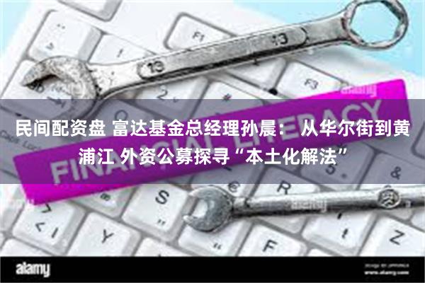 民间配资盘 富达基金总经理孙晨： 从华尔街到黄浦江 外资公募探寻“本土化解法”