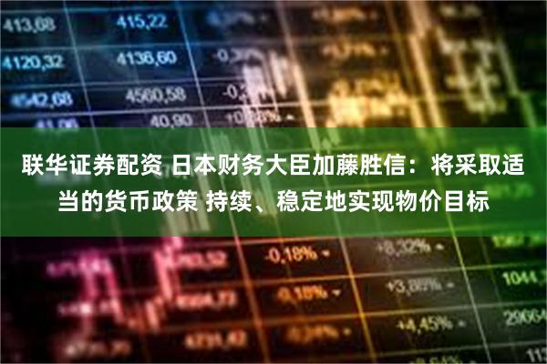 联华证券配资 日本财务大臣加藤胜信：将采取适当的货币政策 持续、稳定地实现物价目标
