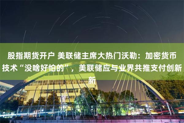 股指期货开户 美联储主席大热门沃勒：加密货币技术“没啥好怕的”，美联储应与业界共推支付创新