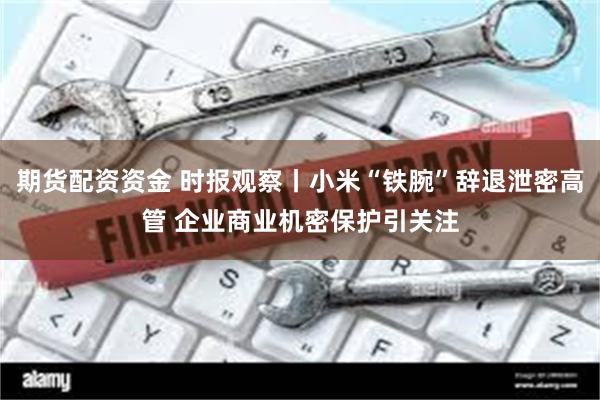 期货配资资金 时报观察丨小米“铁腕”辞退泄密高管 企业商业机密保护引关注