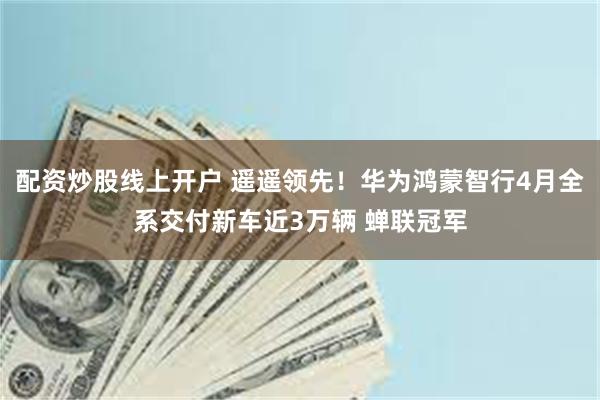 配资炒股线上开户 遥遥领先！华为鸿蒙智行4月全系交付新车近3万辆 蝉联冠军