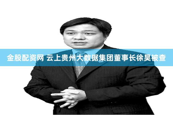 金股配资网 云上贵州大数据集团董事长徐昊被查