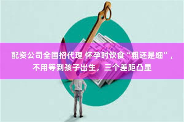 配资公司全国招代理 怀孕时饮食“粗还是细”，不用等到孩子出生，三个差距凸显