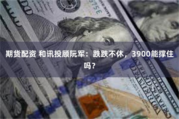 期货配资 和讯投顾阮军：跌跌不休，3900能撑住吗？
