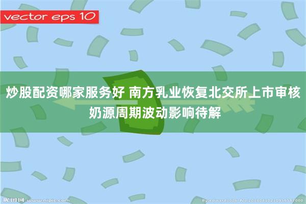 炒股配资哪家服务好 南方乳业恢复北交所上市审核 奶源周期波动影响待解