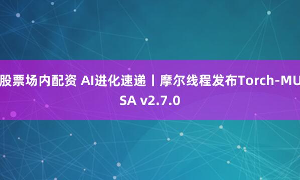 股票场内配资 AI进化速递丨摩尔线程发布Torch-MUSA v2.7.0