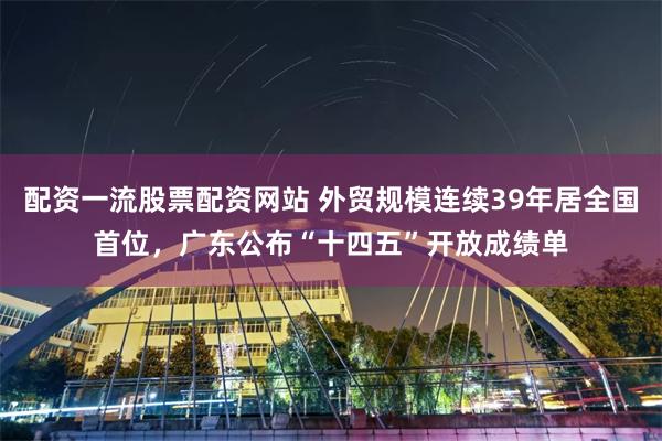 配资一流股票配资网站 外贸规模连续39年居全国首位，广东公布“十四五”开放成绩单