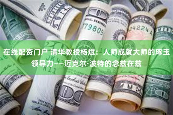 在线配资门户 清华教授杨斌：人师成就大师的琢玉领导力——迈克尔·波特的念兹在兹