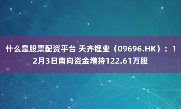 什么是股票配资平台 天齐锂业(09696.HK):12月3日南向资金增持122.61万股