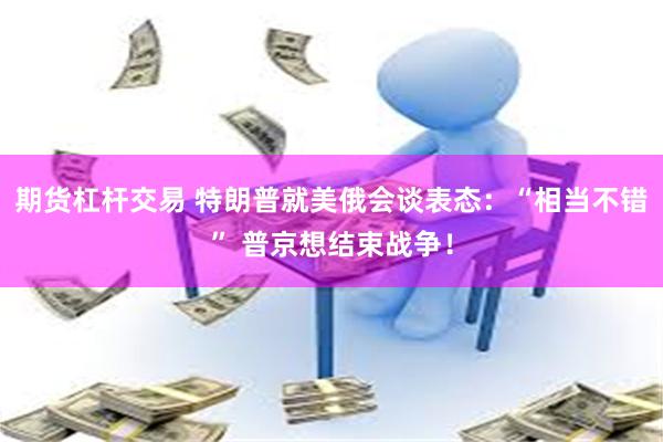 期货杠杆交易 特朗普就美俄会谈表态:“相当不错” 普京想结束战争!