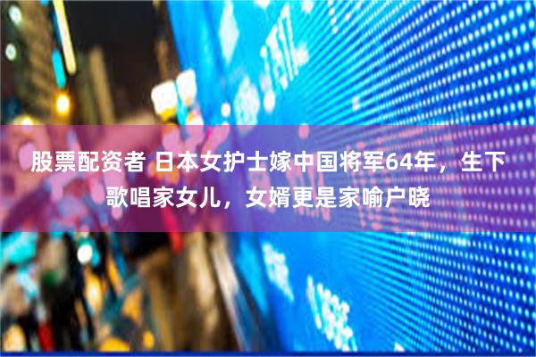 股票配资者 日本女护士嫁中国将军64年，生下歌唱家女儿，女婿更是家喻户晓