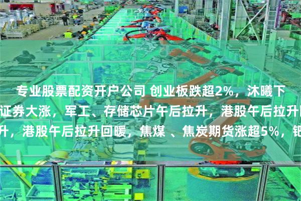 专业股票配资开户公司 创业板跌超2%，沐曦下跌，中金、东兴、信达证券大涨，军工、存储芯片午后拉升，港股午后拉升回暖，焦煤 、焦炭期货涨超5%，钯金涨停