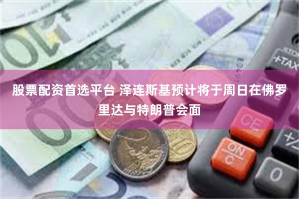 股票配资首选平台 泽连斯基预计将于周日在佛罗里达与特朗普会面