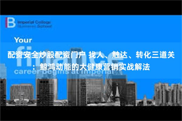 配资安全炒股配资门户 找人、触达、转化三道关：鲸鸿动能的大健康营销实战解法